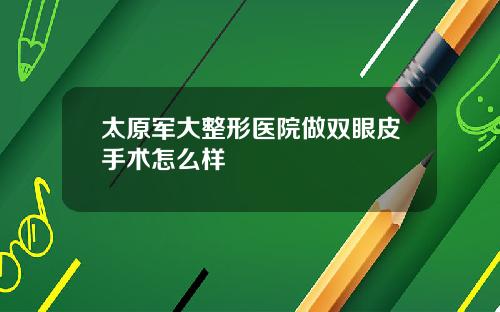 太原军大整形医院做双眼皮手术怎么样