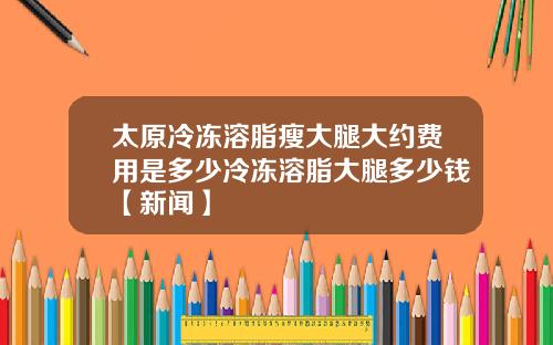 太原冷冻溶脂瘦大腿大约费用是多少冷冻溶脂大腿多少钱【新闻】