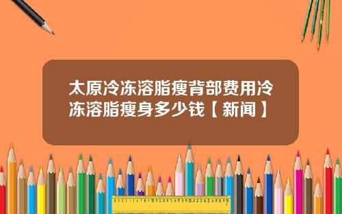 太原冷冻溶脂瘦背部费用冷冻溶脂瘦身多少钱【新闻】