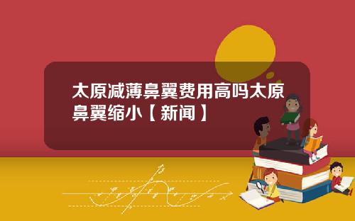 太原减薄鼻翼费用高吗太原鼻翼缩小【新闻】