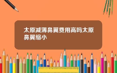 太原减薄鼻翼费用高吗太原鼻翼缩小