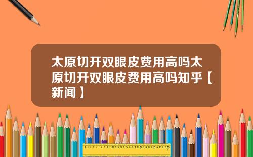 太原切开双眼皮费用高吗太原切开双眼皮费用高吗知乎【新闻】