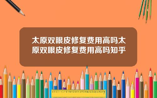 太原双眼皮修复费用高吗太原双眼皮修复费用高吗知乎