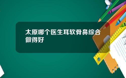 太原哪个医生耳软骨鼻综合做得好