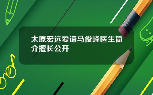 太原宏远爱谛马俊峰医生简介擅长公开
