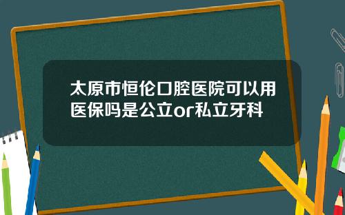 太原市恒伦口腔医院可以用医保吗是公立or私立牙科