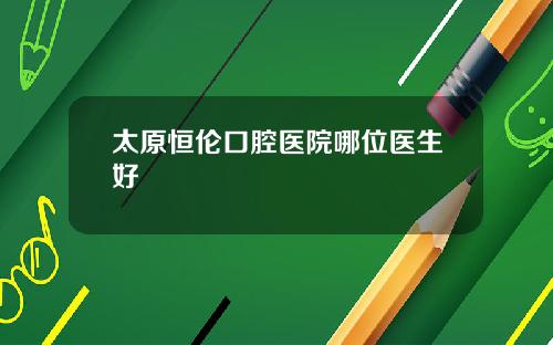 太原恒伦口腔医院哪位医生好