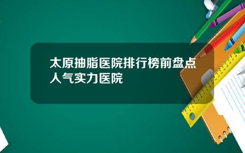 太原抽脂医院排行榜前盘点人气实力医院