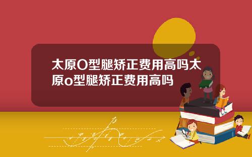 太原O型腿矫正费用高吗太原o型腿矫正费用高吗