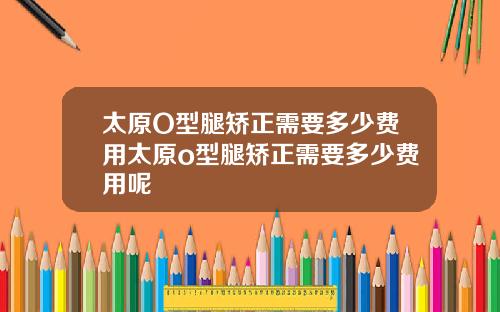 太原O型腿矫正需要多少费用太原o型腿矫正需要多少费用呢