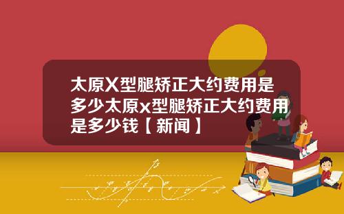 太原X型腿矫正大约费用是多少太原x型腿矫正大约费用是多少钱【新闻】