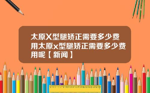 太原X型腿矫正需要多少费用太原x型腿矫正需要多少费用呢【新闻】