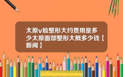 太原v脸整形大约费用是多少太原面部整形大概多少钱【新闻】