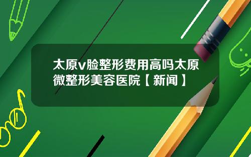 太原v脸整形费用高吗太原微整形美容医院【新闻】