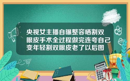 央视女主播自曝整容晒割双眼皮手术全过程做完连夸自己变年轻割双眼皮老了以后图