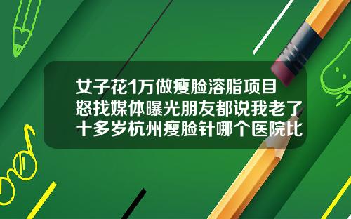 女子花1万做瘦脸溶脂项目怒找媒体曝光朋友都说我老了十多岁杭州瘦脸针哪个医院比较好一点