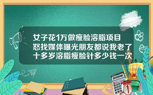 女子花1万做瘦脸溶脂项目怒找媒体曝光朋友都说我老了十多岁溶脂瘦脸针多少钱一次