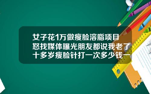 女子花1万做瘦脸溶脂项目怒找媒体曝光朋友都说我老了十多岁瘦脸针打一次多少钱一次