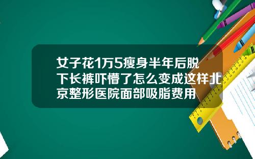 女子花1万5瘦身半年后脱下长裤吓懵了怎么变成这样北京整形医院面部吸脂费用