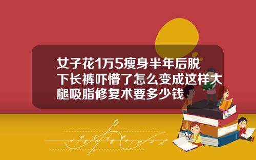 女子花1万5瘦身半年后脱下长裤吓懵了怎么变成这样大腿吸脂修复术要多少钱