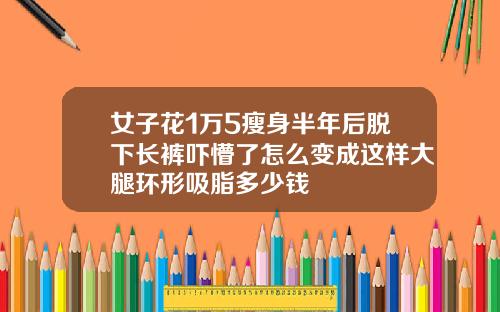 女子花1万5瘦身半年后脱下长裤吓懵了怎么变成这样大腿环形吸脂多少钱
