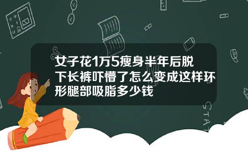 女子花1万5瘦身半年后脱下长裤吓懵了怎么变成这样环形腿部吸脂多少钱