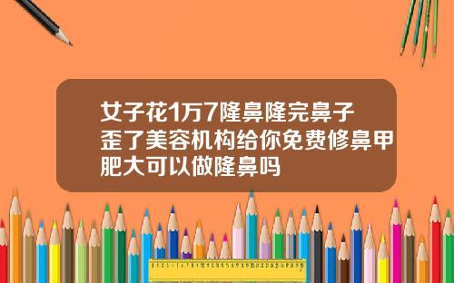 女子花1万7隆鼻隆完鼻子歪了美容机构给你免费修鼻甲肥大可以做隆鼻吗