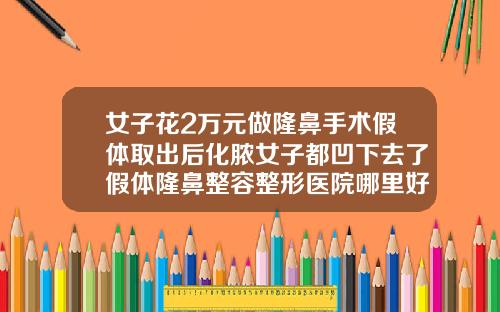 女子花2万元做隆鼻手术假体取出后化脓女子都凹下去了假体隆鼻整容整形医院哪里好