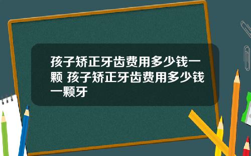 孩子矫正牙齿费用多少钱一颗 孩子矫正牙齿费用多少钱一颗牙