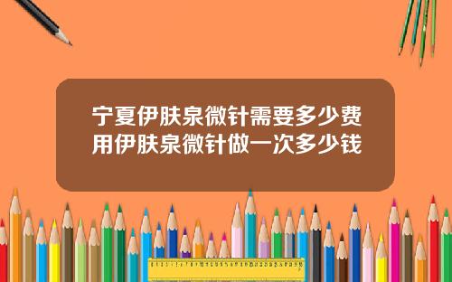 宁夏伊肤泉微针需要多少费用伊肤泉微针做一次多少钱