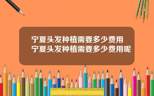宁夏头发种植需要多少费用宁夏头发种植需要多少费用呢
