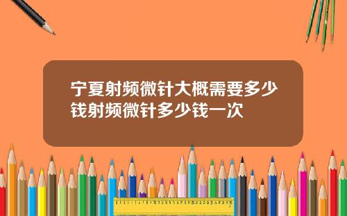 宁夏射频微针大概需要多少钱射频微针多少钱一次