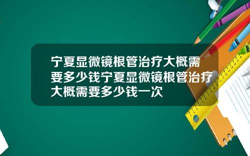 宁夏显微镜根管治疗大概需要多少钱宁夏显微镜根管治疗大概需要多少钱一次