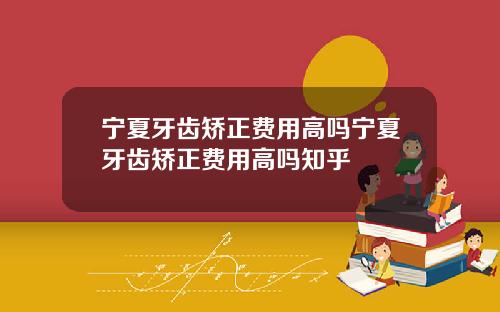 宁夏牙齿矫正费用高吗宁夏牙齿矫正费用高吗知乎