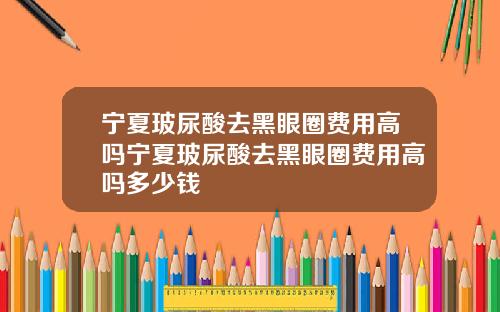 宁夏玻尿酸去黑眼圈费用高吗宁夏玻尿酸去黑眼圈费用高吗多少钱