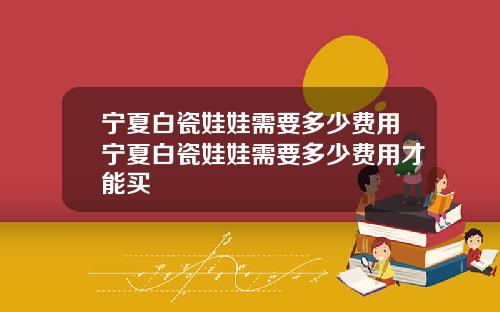宁夏白瓷娃娃需要多少费用宁夏白瓷娃娃需要多少费用才能买