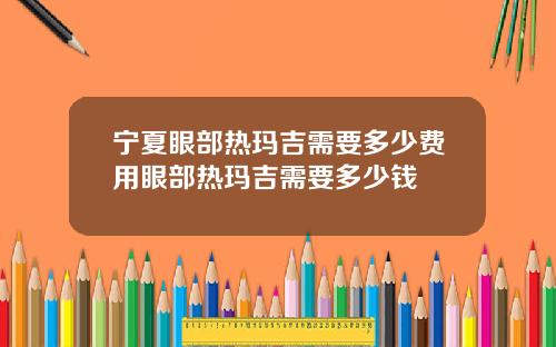 宁夏眼部热玛吉需要多少费用眼部热玛吉需要多少钱