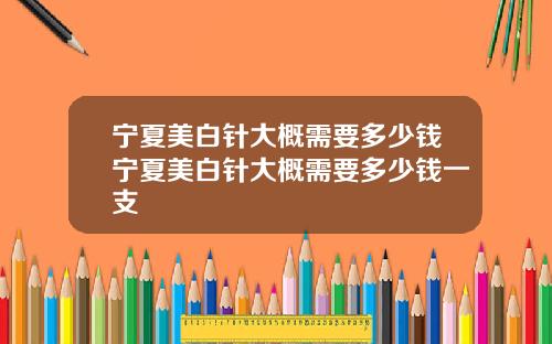 宁夏美白针大概需要多少钱宁夏美白针大概需要多少钱一支