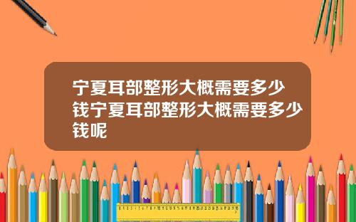 宁夏耳部整形大概需要多少钱宁夏耳部整形大概需要多少钱呢