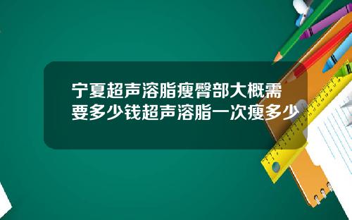 宁夏超声溶脂瘦臀部大概需要多少钱超声溶脂一次瘦多少