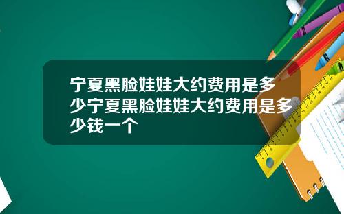 宁夏黑脸娃娃大约费用是多少宁夏黑脸娃娃大约费用是多少钱一个