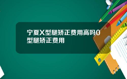 宁夏X型腿矫正费用高吗0型腿矫正费用