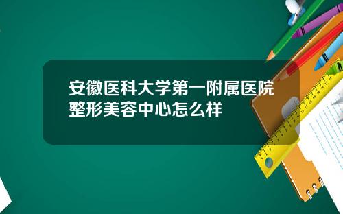 安徽医科大学第一附属医院整形美容中心怎么样