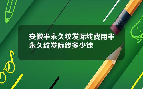 安徽半永久纹发际线费用半永久纹发际线多少钱
