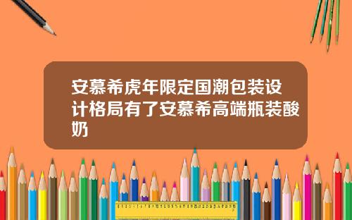安慕希虎年限定国潮包装设计格局有了安慕希高端瓶装酸奶