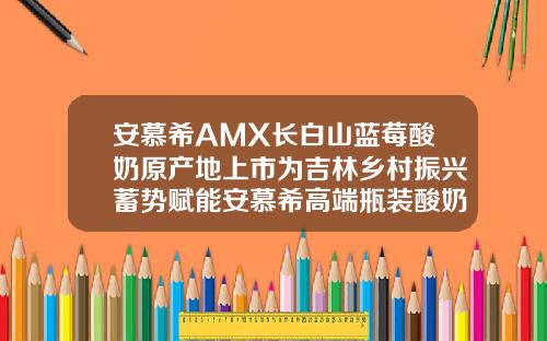 安慕希AMX长白山蓝莓酸奶原产地上市为吉林乡村振兴蓄势赋能安慕希高端瓶装酸奶