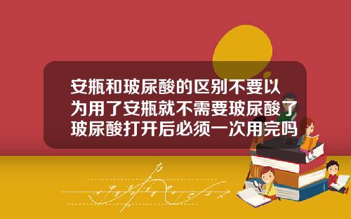 安瓶和玻尿酸的区别不要以为用了安瓶就不需要玻尿酸了玻尿酸打开后必须一次用完吗知乎