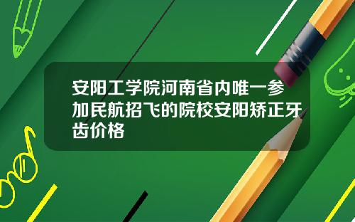 安阳工学院河南省内唯一参加民航招飞的院校安阳矫正牙齿价格