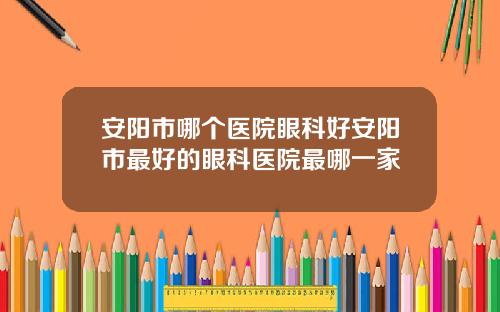安阳市哪个医院眼科好安阳市最好的眼科医院最哪一家