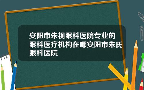 安阳市朱视眼科医院专业的眼科医疗机构在哪安阳市朱氏眼科医院